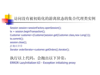 访问没有被初始化的游离状态的集合代理类实例 Session session=sessionFactory.openSession();  tx = session.beginTransaction();  Customer customer=(Customer)session.get(Customer.class,new Long(1));  tx.commit();  session.close();  // 抛出异常  Iterator orderIterator=customer.getOrders().iterator();   执行以上代码，会抛出以下异常：  ERROR LazyInitializer:63 - Exception initializing proxy 
