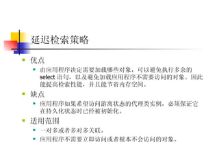 延迟检索策略 优点  由应用程序决定需要加载哪些对象，可以避免执行多余的 select 语句，以及避免加载应用程序不需要访问的对象。因此能提高检索性能，并且能节省内存空间。  缺点 应用程序如果希望访问游离状态的代理类实例，必须保证它在持久化状态时已经被初始化。 适用范围  一对多或者多对多关联。  应用程序不需要立即访问或者根本不会访问的对象。 