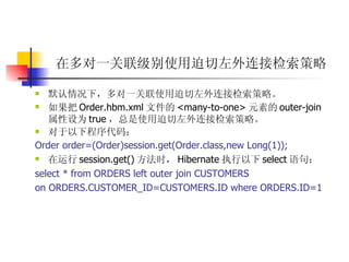 在多对一关联级别使用迫切左外连接检索策略   默认情况下，多对一关联使用迫切左外连接检索策略。  如果把 Order.hbm.xml 文件的 <many-to-one> 元素的 outer-join 属性设为 true ，总是使用迫切左外连接检索策略。  对于以下程序代码：  Order order=(Order)session.get(Order.class,new Long(1));  在运行 session.get() 方法时， Hibernate 执行以下 select 语句：  select * from ORDERS left outer join CUSTOMERS  on ORDERS.CUSTOMER_ID=CUSTOMERS.ID where ORDERS.ID=1   
