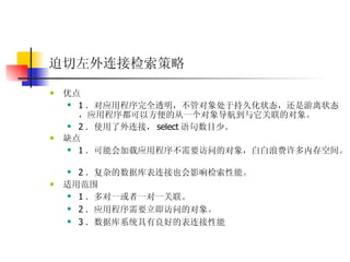 迫切左外连接检索策略   优点  1 ．对应用程序完全透明，不管对象处于持久化状态，还是游离状态，应用程序都可以方便的从一个对象导航到与它关联的对象。  2 ．使用了外连接， select 语句数目少。  缺点  1 ．可能会加载应用程序不需要访问的对象，白白浪费许多内存空间。  2 ．复杂的数据库表连接也会影响检索性能。 适用范围  1 ．多对一或者一对一关联。  2 ．应用程序需要立即访问的对象。  3 ．数据库系统具有良好的表连接性能 