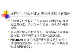 在程序中显式指定迫切左外连接检索策略 在映射文件中设定的检索策略是固定的，要么为延迟检索，要么为立即检索，要么为外连接检索。  但应用逻辑是多种多样的，有些情况下需要延迟检索，而有些情况下需要外连接检索。  Hibernate 允许在应用程序中覆盖映射文件中设定的检索策略，由应用程序在运行时决定检索对象图的深度。   