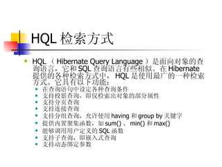 HQL 检索方式   HQL （ Hibernate Query Language ）是面向对象的查询语言，它和 SQL 查询语言有些相似。在 Hibernate 提供的各种检索方式中， HQL 是使用最广的一种检索方式。它具有以下功能：  在查询语句中设定各种查询条件  支持投影查询，即仅检索出对象的部分属性  支持分页查询  支持连接查询  支持分组查询，允许使用 having 和 group by 关键字  提供内置聚集函数，如 sum() 、 min() 和 max()  能够调用用户定义的 SQL 函数  支持子查询，即嵌入式查询  支持动态绑定参数 