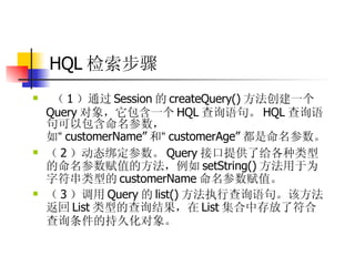 HQL 检索步骤  （ 1 ）通过 Session 的 createQuery() 方法创建一个 Query 对象，它包含一个 HQL 查询语句。 HQL 查询语句可以包含命名参数，如 “ customerName” 和 “ customerAge” 都是命名参数。  （ 2 ）动态绑定参数。 Query 接口提供了给各种类型的命名参数赋值的方法，例如 setString() 方法用于为字符串类型的 customerName 命名参数赋值。  （ 3 ）调用 Query 的 list() 方法执行查询语句。该方法返回 List 类型的查询结果，在 List 集合中存放了符合查询条件的持久化对象。   
