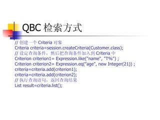 QBC 检索方式   // 创建一个 Criteria 对象  Criteria criteria=session.createCriteria(Customer.class);  // 设定查询条件，然后把查询条件加入到 Criteria 中  Criterion criterion1= Expression.like("name", "T%") ;  Criterion criterion2= Expression.eq("age", new Integer(21)) ;  criteria=criteria.add(criterion1);  criteria=criteria.add(criterion2);  // 执行查询语句，返回查询结果  List result=criteria.list();   