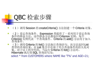 QBC 检索步骤 （ 1 ）调用 Session 的 createCriteria() 方法创建一个 Criteria 对象。  （ 2 ）设定查询条件。 Expression 类提供了一系列用于设定查询条件的静态方法，这些静态方法都返回 Criterion 实例，每个 Criterion 实例代表一个查询条件。 Criteria 的 add() 方法用于加入查询条件。  （ 3 ）调用 Criteria 的 list() 方法执行查询语句。该方法返回 List 类型的查询结果，在 List 集合中存放了符合查询条件的持久化对象。对于以上程序代码，当运行 Criteria 的 list() 方法时， Hibernate 执行的 SQL 查询语句为：   select * from CUSTOMERS where NAME like 'T%' and AGE=21;   