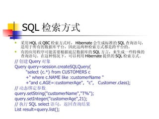 SQL 检索方式  采用 HQL 或 QBC 检索方式时， Hibernate 会生成标准的 SQL 查询语句，适用于所有的数据库平台，因此这两种检索方式都是跨平台的。   有的应用程序可能需要根据底层数据库的 SQL 方言，来生成一些特殊的查询语句。在这种情况下，可以利用 Hibernate 提供的 SQL 检索方式。   // 创建 Query 对象  Query query=session.createSQLQuery(  "select {c.*} from CUSTOMERS c  +" where c.NAME like :customerName "  +"and c.AGE=:customerAge",  "c",  Customer.class);  // 动态绑定参数  query.setString("customerName","T%");  query.setInteger("customerAge",21);  // 执行 SQL select 语句，返回查询结果  List result=query.list();   