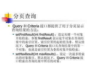 分页查询   Query 和 Criteria 接口都提供了用于分页显示查询结果的方法：  setFirstResult(int firstResult) ：设定从哪一个对象开始检索，参数 firstResult 表示这个对象在查询结果中的索引位置，索引位置的起始值为 0 。默认情况下， Query 和 Criteria 接口从查询结果中的第一个对象，也就是索引位置为 0 的对象开始检索。  setMaxResult(int maxResults) ：设定一次最多检索出的对象数目。默认情况下， Query 和 Criteria 接口检索出查询结果中所有的对象。  