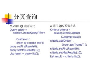 分页查询   // 采用 HQL 检索方式   Query query = session.createQuery("from  Customer c  order by c.name asc");  query.setFirstResult(0);  query.setMaxResults(10);  List result = query.list();   // 采用 QBC 检索方式  Criteria criteria = session.createCriteria(  Customer.class);  criteria.addOrder(  Order.asc("name") );  criteria.setFirstResult(0);  criteria.setMaxResults(10);  List result = criteria.list();  