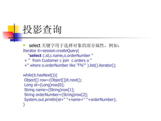 投影查询 select 关键字用于选择对象的部分属性，例如：  Iterator it=session.createQuery(  " select  c.id,c.name,o.orderNumber "  + "  from Customer c join  c.orders o "  +" where o.orderNumber like 'T%'" ).list().iterator();  while(it.hasNext()){  Object[] row=(Object[])it.next();  Long id=(Long)row[0];  String name=(String)row[1];  String orderNumber=(String)row[2];  System.out.println(id+" "+name+" "+orderNumber);  }   