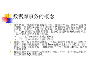 数据库事务的概念 事务是指一组相互依赖的操作行为，如银行交易、股票交易或网上购物。事务的成功取决于这些相互依赖的操作行为是否都能执行成功，只要有一个操作行为失败，就意味着整个事务失败。例如， Tom 到银行办理转账事务，把 100 元钱转到 Jack 的账号上，这个事务包含以下操作行为：  （ 1 ）从 Tom 的账户上减去 100 元。  （ 2 ）往 Jack 的账户上增加 100 元。  显然，以上两个操作必须作为一个不可分割的工作单元。假如仅仅第一步操作执行成功，使得 Tom 的账户上扣除了 100 元，但是第二步操作执行失败， Jack 的账户上没有增加 100 元，那么整个事务失败。  数据库事务是对现实生活中事务的模拟，它由一组在业务逻辑上相互依赖的 SQL 语句组成。   