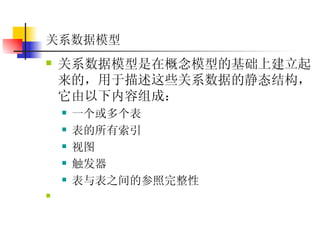 关系数据模型  关系数据模型是在概念模型的基础上建立起来的，用于描述这些关系数据的静态结构，它由以下内容组成：  一个或多个表  表的所有索引  视图  触发器  表与表之间的参照完整性  