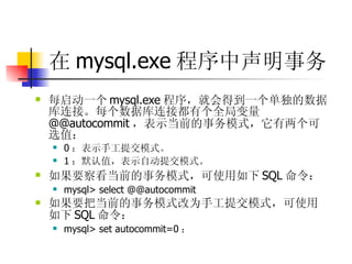 在 mysql.exe 程序中声明事务   每启动一个 mysql.exe 程序，就会得到一个单独的数据库连接。每个数据库连接都有个全局变量 @@autocommit ，表示当前的事务模式，它有两个可选值：  0 ：表示手工提交模式。  1 ：默认值，表示自动提交模式。  如果要察看当前的事务模式，可使用如下 SQL 命令：  mysql> select @@autocommit  如果要把当前的事务模式改为手工提交模式，可使用如下 SQL 命令：  mysql> set autocommit=0 ； 
