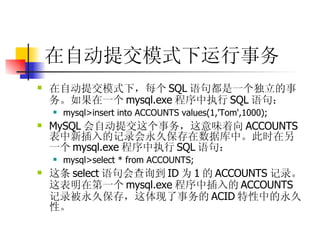 在自动提交模式下运行事务   在自动提交模式下，每个 SQL 语句都是一个独立的事务。如果在一个 mysql.exe 程序中执行 SQL 语句：  mysql>insert into ACCOUNTS values(1,'Tom',1000);  MySQL 会自动提交这个事务，这意味着向 ACCOUNTS 表中新插入的记录会永久保存在数据库中。此时在另一个 mysql.exe 程序中执行 SQL 语句：  mysql>select * from ACCOUNTS;  这条 select 语句会查询到 ID 为 1 的 ACCOUNTS 记录。这表明在第一个 mysql.exe 程序中插入的 ACCOUNTS 记录被永久保存，这体现了事务的 ACID 特性中的永久性。 