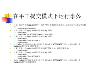 在手工提交模式下运行事务 （ 1 ）启动两个 mysql.exe 程序，在两个程序中都执行以下命令，以便设定手工提交事务模式：  mysql>set autocommit=0 ；  （ 2 ）在第一个 mysql.exe 程序中执行 SQL 语句：  mysql>begin;  mysql>insert into ACCOUNTS values(2, 'Jack',1000);  （ 3 ）在第二个 mysql.exe 程序中执行 SQL 语句：  mysql>begin;  mysql>select * from ACCOUNTS;  mysql>commit;  以上 select 语句的查询结果中并不包含 ID 为 2 的 ACCOUNTS 记录，这是因为第一个 mysql.exe 程序还没有提交事务。  （ 4 ）在第一个 mysql.exe 程序中执行以下 SQL 语句，以便提交事务：  mysql>commit;  （ 5 ）在第二个 mysql.exe 程序中执行 SQL 语句：  mysql>begin;  mysql>select * from ACCOUNTS;  mysql>commit;  此时， select 语句的查询结果中会包含 ID 为 2 的 ACCOUNTS 记录，这是因为第一个 mysql.exe 程序已经提交事务。 