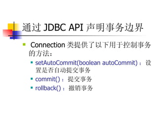 通过 JDBC API 声明事务边界 Connection 类提供了以下用于控制事务的方法：  setAutoCommit(boolean autoCommit) ： 设置是否自动提交事务  commit() ： 提交事务  rollback() ： 撤销事务  