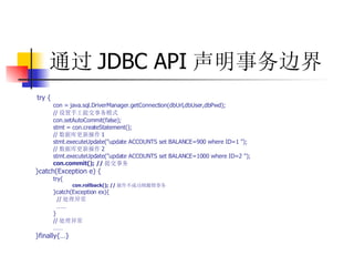 通过 JDBC API 声明事务边界 try {  con = java.sql.DriverManager.getConnection(dbUrl,dbUser,dbPwd);  // 设置手工提交事务模式   con.setAutoCommit(false);  stmt = con.createStatement();  // 数据库更新操作 1  stmt.executeUpdate("update ACCOUNTS set BALANCE=900 where ID=1 ");  // 数据库更新操作 2  stmt.executeUpdate("update ACCOUNTS set BALANCE=1000 where ID=2 ");  con.commit(); // 提交事务   }catch(Exception e) {  try{   con.rollback(); // 操作不成功则撤销事务   }catch(Exception ex){  // 处理异常  ……   }  // 处理异常  ……   }finally{…} 