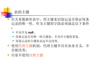 表的主键 在关系数据库表中，用主键来识别记录并保证每条记录的惟一性。作为主键的字段必须满足以下条件：  不允许为 null 。  每条记录具有惟一的主键值，不允许主键值重复。  每条记录的主键值永远不会改变。  使用 代理主键 机制，代理主键不具有业务含义，不会被改变。 尽量不使用 自然主键 
