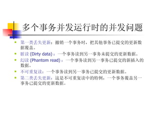多个事务并发运行时的并发问题   第一类丢失更新 ：撤销一个事务时，把其他事务已提交的更新数据覆盖。  脏读 (Dirty data) ： 一个事务读到另一事务未提交的更新数据。  幻读 (Phantom read) ： 一个事务读到另一事务已提交的新插入的数据。  不可重复读： 一个事务读到另一事务已提交的更新数据。  第二类丢失更新： 这是不可重复读中的特例，一个事务覆盖另一事务已提交的更新数据。 