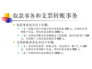 取款事务和 支票转账事务 取款事务包含以下步骤：  （ 1 ）某银行客户在银行前台请求取款 100 元，出纳员先查询账户信息，得知存款余额为 1000 元。  （ 2 ）出纳员判断出存款额超过了取款额，就支付给客户 100 元，并将账户上的存款余额改为 900 元。  支票转账事务包含以下步骤：  （ 1 ）某出纳员处理一转帐支票，该支票向一帐户汇入 100 元。出纳员先查询账户信息，得知存款余额为 900 元。  （ 2 ）出纳员将存款余额改为 1000 元。  