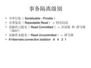 事务隔离级别 可串行化（ Serializable - Provide ） 可重复读（ Repeatable Read ） --  仍有幻读 读操作已提交（ Read Committed ） --  共读锁 和 排写锁（临时） 读操作未提交（ Read Uncommitted ） --  排写锁 # hibernate.connection.isolation  8  4  2  1 