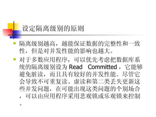 设定隔离级别的原则 隔离级别越高，越能保证数据的完整性和一致性，但是对并发性能的影响也越大。  对于多数应用程序，可以优先考虑把数据库系统的隔离级别设为 Read Committed ，它能够避免脏读，而且具有较好的并发性能。尽管它会导致不可重复读、虚读和第二类丢失更新这些并发问题，在可能出现这类问题的个别场合，可以由应用程序采用悲观锁或乐观锁来控制。 