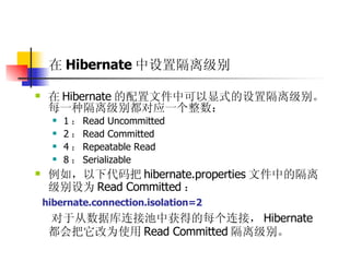在 Hibernate 中设置隔离级别 在 Hibernate 的配置文件中可以显式的设置隔离级别。每一种隔离级别都对应一个整数：  1 ： Read Uncommitted  2 ： Read Committed  4 ： Repeatable Read  8 ： Serializable  例如，以下代码把 hibernate.properties 文件中的隔离级别设为 Read Committed ：  hibernate.connection.isolation=2  对于从数据库连接池中获得的每个连接， Hibernate 都会把它改为使用 Read Committed 隔离级别。 
