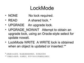 LockMode NONE  No lock required.  READ  A shared lock. * UPGRADE  An upgrade lock.  UPGRADE_NOWAIT  Attempt to obtain an upgrade lock, using an Oracle-style select for update nowait.  LockMode WRITE  A WRITE lock is obtained when an object is updated or inserted.** * 读数据自动获得，绕过隔离级别和缓存，使用版本检查 ** 写数据自动获得，内部模式，程序中部可以明确指定此模式 