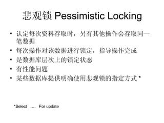 悲观锁 Pessimistic Locking 认定每次资料存取时，另有其他操作会存取同一笔数据 每次操作对该数据进行锁定，指导操作完成 是数据库层次上的锁定状态 有性能问题 某些数据库提供明确使用悲观锁的指定方式 * *Select  ….  For update 