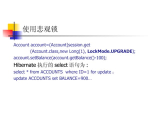 使用悲观锁 Account account=(Account)session.get  (Account.class,new Long(1),  LockMode.UPGRADE );  account.setBalance(account.getBalance()-100);  Hibernate 执行的 select 语句为 :  select * from ACCOUNTS  where ID=1 for update ；  update ACCOUNTS set BALANCE=900…   