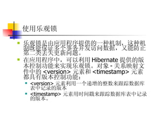 使用乐观锁   乐观锁是由应用程序提供的一种机制，这种机制既能保证多个事务并发访问数据，又能防止第二类丢失更新问题。  在应用程序中，可以利用 Hibernate 提供的版本控制功能来实现乐观锁。对象 - 关系映射文件中的 <version> 元素和 <timestamp> 元素都具有版本控制功能：  <version> 元素利用一个递增的整数来跟踪数据库表中记录的版本  <timestamp> 元素用时间戳来跟踪数据库表中记录的版本。 