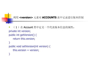 利用 <version> 元素对 ACCOUNTS 表中记录进行版本控制   （ 1 ）在 Account 类中定义一个代表版本信息的属性：  private int version;  public int getVersion() {  return this.version;  }  public void setVersion(int version) {  this.version = version;  } 