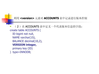 利用 <version> 元素对 ACCOUNTS 表中记录进行版本控制   （ 2 ）在 ACCOUNTS 表中定义一个代表版本信息的字段：  create table ACCOUNTS (  ID bigint not null,  NAME varchar(15),  BALANCE decimal(10,2),  VERSION integer,   primary key (ID)  )  type=INNODB; 