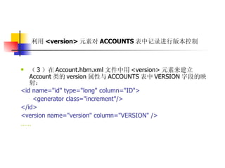 利用 <version> 元素对 ACCOUNTS 表中记录进行版本控制   （ 3 ）在 Account.hbm.xml 文件中用 <version> 元素来建立 Account 类的 version 属性与 ACCOUNTS 表中 VERSION 字段的映射：  <id name="id" type="long" column="ID">  <generator class="increment"/>  </id>  <version name="version" column="VERSION" />  ……   