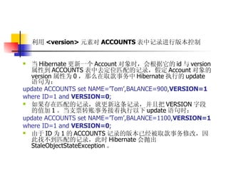 利用 <version> 元素对 ACCOUNTS 表中记录进行版本控制   当 Hibernate 更新一个 Account 对象时，会根据它的 id 与 version 属性到 ACCOUNTS 表中去定位匹配的记录，假定 Account 对象的 version 属性为 0 ，那么在取款事务中 Hibernate 执行的 update 语句为：  update ACCOUNTS set NAME=’Tom’,BALANCE=900, VERSION=1   where ID=1 and  VERSION=0 ;   如果存在匹配的记录，就更新这条记录，并且把 VERSION 字段的值加 1 。当支票转账事务接着执行以下 update 语句时：  update ACCOUNTS set NAME=’Tom’,BALANCE=1100, VERSION=1   where ID=1 and  VERSION=0 ;  由于 ID 为 1 的 ACCOUNTS 记录的版本已经被取款事务修改，因此找不到匹配的记录，此时 Hibernate 会抛出 StaleObjectStateException 。 
