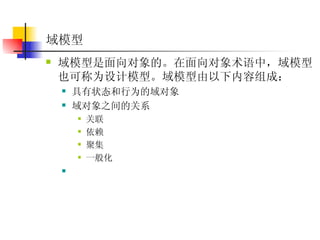 域模型   域模型是面向对象的。在面向对象术语中，域模型也可称为设计模型。域模型由以下内容组成：  具有状态和行为的域对象  域对象之间的关系  关联  依赖  聚集  一般化  