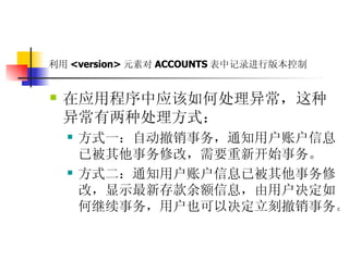 利用 <version> 元素对 ACCOUNTS 表中记录进行版本控制   在应用程序中应该如何处理异常，这种异常有两种处理方式：  方式一：自动撤销事务，通知用户账户信息已被其他事务修改，需要重新开始事务。  方式二：通知用户账户信息已被其他事务修改，显示最新存款余额信息，由用户决定如何继续事务，用户也可以决定立刻撤销事务。   