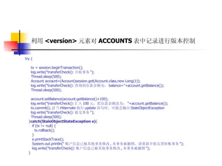 利用 <version> 元素对 ACCOUNTS 表中记录进行版本控制   try {  tx = session.beginTransaction();  log.write("transferCheck(): 开始事务 ");  Thread.sleep(500);  Account account=(Account)session.get(Account.class,new Long(1));  log.write("transferCheck(): 查询到存款余额为： balance="+account.getBalance());  Thread.sleep(500);  account.setBalance(account.getBalance()+100);  log.write("transferCheck(): 汇入 100 元，把存款余额改为： "+account.getBalance());  tx.commit(); // 当 Hibernate 执行 update 语句时，可能会抛出 StaleObjectException  log.write("transferCheck(): 提交事务 ");  Thread.sleep(500);  } catch(StaleObjectStateException e) {  if (tx != null) {  tx.rollback();  }  e.printStackTrace();  System.out.println(" 账户信息已被其他事务修改 , 本事务被撤销，请重新开始支票转账事务 ");  log.write("transferCheck(): 账户信息已被其他事务修改 , 本事务被撤销 ");  }  