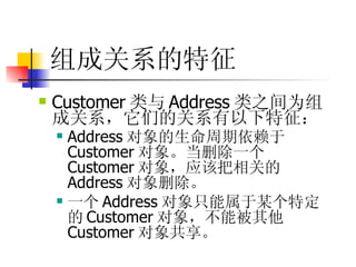 组成关系的特征 Customer 类与 Address 类之间为组成关系，它们的关系有以下特征：  Address 对象的生命周期依赖于 Customer 对象。当删除一个 Customer 对象，应该把相关的 Address 对象删除。  一个 Address 对象只能属于某个特定的 Customer 对象，不能被其他 Customer 对象共享。 