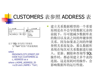CUSTOMERS 表参照 ADDRESS 表 建立关系数据模型的一个重要原则是在不会导致数据冗余的前提下，尽可能减少数据库表的数目以及表之间的外键参照关系。因为如果表之间的外键参照关系很复杂，那么数据库系统在每次对关系数据进行插入、更新、删除和查询等 SQL 操作时，都必须建立多个表的连接，这是很耗时的操作，会影响数据库的运行性能。 以下 SQL 语句用于查询名为 “ Tom” 的客户的家庭地址：  select PROVINCE,CITY,STREET,ZIPCODE from CUSTOMERS as c, ADDRESS as a  where c.HOME_ADDRESS_ID =a.ID and c.NAME= 'Tom'; 