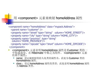 用 <component> 元素来映射 homeAddress 属性   <component name="homeAddress" class="mypack.Address">  <parent name="customer" />  <property name="street" type="string"  column="HOME_STREET"/>  <property name="city" type="string" column="HOME_CITY"/>  <property name="province"  type="string“  column="HOME_PROVINCE"/>  <property name="zipcode" type="short" column="HOME_ZIPCODE"/>  </component>  <component> 元素表明 homeAddress 属性是 Customer 类的一个组成部分，在 Hibernate 中称之为组件。 <component> 元素有两个属性：  name:  设定被映射的持久化类的属性名，此处为 Customer 类的 homeAddress 属性。  class ：设定 homeAddress 属性的类型，此处表明 homeAddress 属性为 Address 类型。  