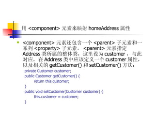 用 <component> 元素来映射 homeAddress 属性   <component> 元素还包含一个 <parent> 子元素和一系列 <property> 子元素。 <parent> 元素指定 Address 类所属的整体类，这里设为 customer ，与此对应，在 Address 类中应该定义一个 customer 属性，以及相关的 getCustomer() 和 setCustomer() 方法：  private Customer customer;  public Customer getCustomer() {  return this.customer;  }  public void setCustomer(Customer customer) {  this.customer = customer;  } 