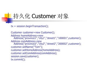 持久化 Customer 对象   tx = session.beginTransaction();  Customer customer=new Customer();  Address homeAddress=new Address("province1","city1","street1","100001",customer);  Address comAddress=new Address("province2","city2","street2","200002",customer);  customer.setName("Tom");  customer.setHomeAddress(homeAddress);  customer.setComAddress(comAddress);  session.save(customer);  tx.commit(); 