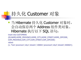 持久化 Customer 对象   当 Hibernate 持久化 Customer 对象时，会自动保存两个 Address 组件类对象。 Hibernate 执行以下 SQL 语句：  insert into CUSTOMERS  (ID,NAME,HOME_PROVINCE,HOME_CITY,HOME_STREET,HOME_ZIPCODE,  COM_PROVINCE,COM_CITY,COM_STREET,COM_ZIPCODE)  values  (1, 'Tom','province1','city1','street1','100001','province2','city2','street2','200002'); 