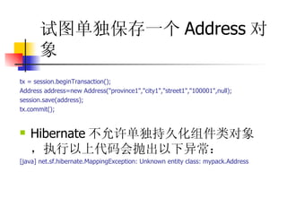 试图单独保存一个 Address 对象   tx = session.beginTransaction();  Address address=new Address("province1","city1","street1","100001",null);  session.save(address);  tx.commit();  Hibernate 不允许单独持久化组件类对象，执行以上代码会抛出以下异常：  [java] net.sf.hibernate.MappingException: Unknown entity class: mypack.Address 