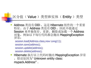 区分值（ Value ）类型和实体（ Entity ）类型  Address 类没有 OID ，这是 Hibernate 组件的一个重要特征。由于 Address 类没有 OID ，因此不能通过 Session 来单独保存、更新、删除或加载一个 Address 对象，例如以下每行代码都会抛出 MappingException 异常：  session.load(Address.class,new Long(1));  session.save(address);  session.update(address);  session.delete(address);  Hibernate 执行以上代码时抛出 MappingException 异常，错误原因为 “ Unknown entity class: mypack.Address” 。   