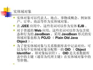 实体域对象 实体对象可以代表人、地点、事物或概念。例如客户、订单、商品等作为实体域对象。  在 J2EE 应用中，这些名词可以作为实体 EJB 。  对于普通的 Web 应用，这些名词可以作为包含状态和行为的 JavaBean 。采用 JavaBean 形式的实体域对象也称为 POJO （ Plain Old Java Object ）。  为了使实体域对象与关系数据库表中记录对应，可以为每个实体域对象分配惟一的 OID （ Object Identifier ，即对象标识符）， OID 是关系数据库表中的主键（通常为代理主键）在实体域对象中的等价物。  