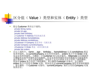 区分值（ Value ）类型和实体（ Entity ）类型  假定 Customer 类有以下属性：  private String name;  private int age;  private Date birthday;  // Customer 和 Address 类是组成关系  private Address homeAddress;  private Address comAddress;  //Customer 和 Company 类是多对一关联关系  private Company currentCompany;  //Customer 和 Order 类是一对多关联关系  private Set orders;  在以上属性中， name 、 age 、 birthday 、 homeAddress 以及 comAddress 都是值类型属性，而 currentCompany 是实体类型属性， orders 集合中的 Order 对象也是实体类型属性。当删除一个 Customer 持久化对象时， Hibernate 会从数据库中删除所有值类型属性对应的数据，但是实体类型属性对应的数据有可能依然保留在数据库中，也有可能被删除，这取决于是否在映射文件中设置了级联删除。假如对 orders 集合设置了级联删除，那么删除 Customer 对象时，也会删除 orders 集合中的所有 Order 对象。假如没有对 currentCompany 属性设置级联删除，那么删除一个 Customer 对象时， currentCompany  属性引用的 Company 对象依然存在。 