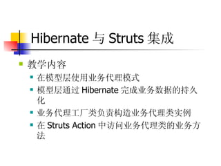 Hibernate 与 Struts 集成 教学内容  在模型层使用业务代理模式  模型层通过 Hibernate 完成业务数据的持久化  业务代理工厂类负责构造业务代理类实例  在 Struts Action 中访问业务代理类的业务方法  