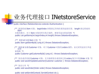 业务代理接口 INetstoreService  public interface INetstoreService extends IAuthentication {  /**  批量检索 Item 对象， beginIndex 参数指定查询结果的起始位置， length 指定检索的 Item  对象的数目。对于 Item 对象的所有集合属性，都使用延迟检索策略   */  public List getItems(int beginIndex,int length) throws DatastoreException;  /**  根据 id 加载 Item 对象   */  public Item getItemById( Long id ) throws DatastoreException;  /**  根据 id 加载 Customer 对象，对于 Customer 对象的 orders 属性，显式采用迫切左外连接检  索策略   */  public Customer getCustomerById( Long id )  throws DatastoreException;  /**  保存或者更新 Customer 对象，并且级联保存或更新它的 orders 集合中的 Order 对象   */  public void saveOrUpdateCustomer(Customer customer )  throws DatastoreException;  /**  保存订单   */  public void saveOrder(Order order) throws DatastoreException;  public void setServletContext( ServletContext ctx );  public void destroy();  }  