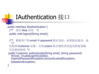 IAuthentication 接口   public interface IAuthentication {  /**  登出 Web 应用   */  public void logout(String email);  /**  根据客户的 email 和 password 验证身份，如果验证成功，返回  匹配的 Customer 对象，它的 orders 集合属性采用延迟检索策略，  不会被初始化   */  public Customer authenticate(String email, String password) throws  InvalidLoginException,  ExpiredPasswordException,AccountLockedException,  DatastoreException;   } 